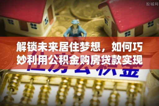 海端解锁未来居住梦想，如何巧妙利用公积金购房贷款实现房产投资
