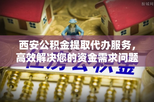 海端西安公积金提取代办服务，高效解决您的资金需求问题