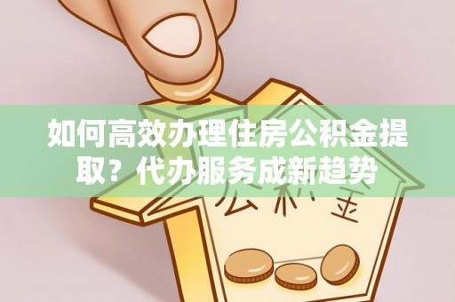 海端如何高效办理住房公积金提取？代办服务成新趋势