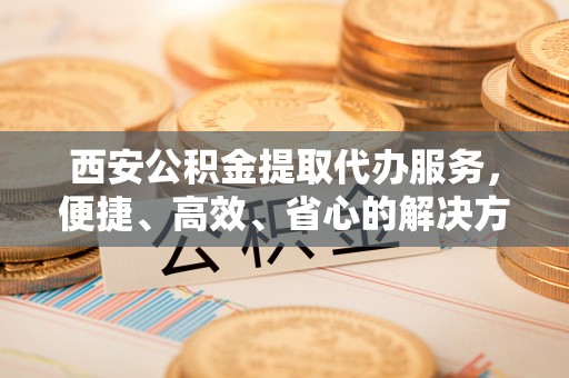 海端西安公积金提取代办服务，便捷、高效、省心的解决方案