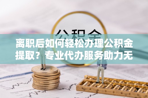 海端离职后如何轻松办理公积金提取？专业代办服务助力无忧
