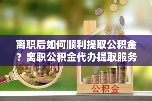 海端离职后如何顺利提取公积金？离职公积金代办提取服务助力无忧办理