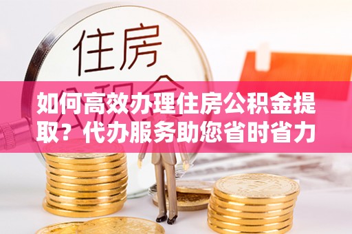 海端如何高效办理住房公积金提取？代办服务助您省时省力