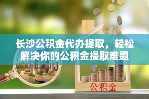 海端长沙公积金代办提取，轻松解决你的公积金提取难题