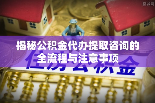 海端揭秘公积金代办提取咨询的全流程与注意事项