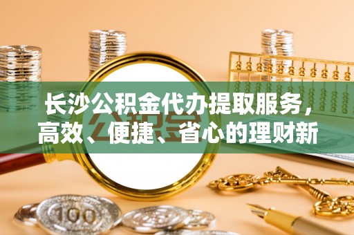 海端长沙公积金代办提取服务，高效、便捷、省心的理财新选择