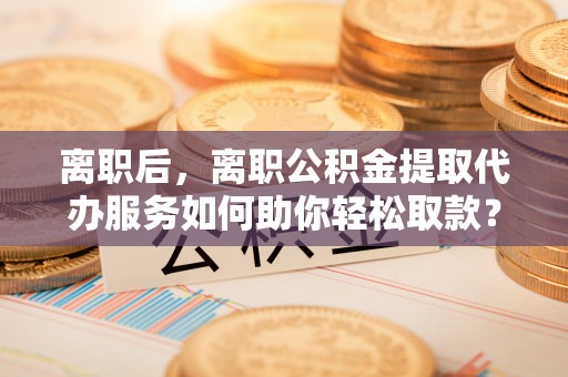 海端离职后，离职公积金提取代办服务如何助你轻松取款？
